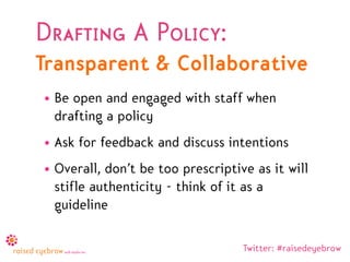 Drafting A Policy:
Transparent & Collaborative
• Be open and engaged with staff when
  drafting a policy
• Ask for feedback and discuss intentions
• Overall, don’t be too prescriptive as it will
  stifle authenticity - think of it as a
  guideline

                                   Twitter: #raisedeyebrow
 