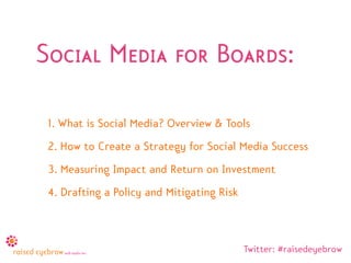 Social Media for Boards:

 1. What is Social Media? Overview & Tools
 2. How to Create a Strategy for Social Media Success
 3. Measuring Impact and Return on Investment
 4. Drafting a Policy and Mitigating Risk



                                            Twitter: #raisedeyebrow
 