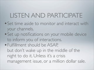LISTEN AND PARTICIPATE
•Set time aside to monitor and interact with
 your channels.
•Set up notiﬁcations on your mobile device
 to inform you of interactions.
•Fulﬁllment should be ASAP,
 but don’t wake up in the middle of the
 night to do it. Unless it’s a crisis
 management issue, or a million dollar sale.
 
