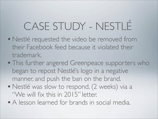 CASE STUDY - NESTLÉ
• Nestlé requested the video be removed from
  their Facebook feed because it violated their
  trademark.
• This further angered Greenpeace supporters who
  began to repost Nestlé’s logo in a negative
  manner, and push the ban on the brand.
• Nestlé was slow to respond, (2 weeks) via a
  “We will ﬁx this in 2015” letter.
• A lesson learned for brands in social media.
 
