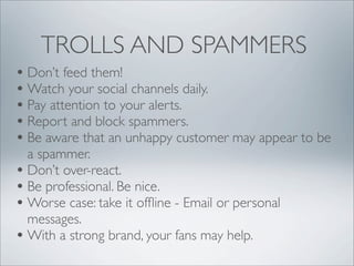 TROLLS AND SPAMMERS
• Don’t feed them!
• Watch your social channels daily.
• Pay attention to your alerts.
• Report and block spammers.
• Be aware that an unhappy customer may appear to be
  a spammer.
• Don’t over-react.
• Be professional. Be nice.
• Worse case: take it ofﬂine - Email or personal
  messages.
• With a strong brand, your fans may help.
 