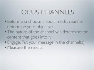 FOCUS CHANNELS
• Before you choose a social media channel,
  determine your objective.
• The nature of the channel will determine the
  content that goes into it.
• Engage. Put your message in the channel(s).
• Measure the results.
 