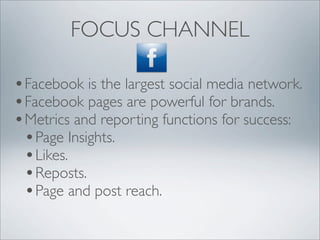 FOCUS CHANNEL

• Facebook is the largest social media network.
• Facebook pages are powerful for brands.
• Metrics and reporting functions for success:
  • Page Insights.
  • Likes.
  • Reposts.
  • Page and post reach.
 