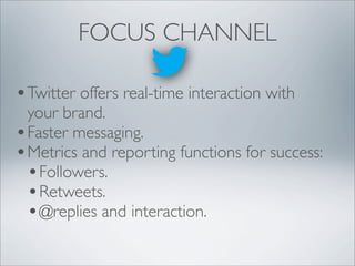 FOCUS CHANNEL

• Twitter offers real-time interaction with
  your brand.
• Faster messaging.
• Metrics and reporting functions for success:
  • Followers.
  • Retweets.
  • @replies and interaction.
 