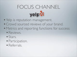 FOCUS CHANNEL

• Yelp is reputation management.
• Crowd sourced reviews of your brand.
• Metrics and reporting functions for success:
  • Reviews.
  • Stars.
  • Participation.
  • Referrals.
 