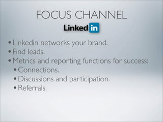 FOCUS CHANNEL

• Linkedin networks your brand.
• Find leads.
• Metrics and reporting functions for success:
  • Connections.
  • Discussions and participation.
  • Referrals.
 