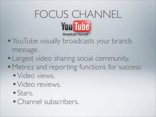 FOCUS CHANNEL

• YouTube visually broadcasts your brands
  message.
• Largest video sharing social community.
• Metrics and reporting functions for success:
  • Video views.
  • Video reviews.
  • Stars.
  • Channel subscribers.
 