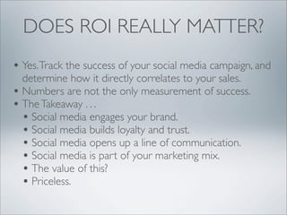 DOES ROI REALLY MATTER?
• Yes. Track the success of your social media campaign, and
  determine how it directly correlates to your sales.
• Numbers are not the only measurement of success.
• The Takeaway . . .
  • Social media engages your brand.
  • Social media builds loyalty and trust.
  • Social media opens up a line of communication.
  • Social media is part of your marketing mix.
  • The value of this?
  • Priceless.
 