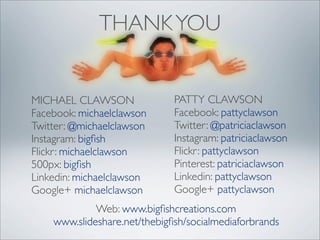 THANK YOU


MICHAEL CLAWSON               PATTY CLAWSON
Facebook: michaelclawson      Facebook: pattyclawson
Twitter: @michaelclawson      Twitter: @patriciaclawson
Instagram: bigﬁsh             Instagram: patriciaclawson
Flickr: michaelclawson        Flickr: pattyclawson
500px: bigﬁsh                 Pinterest: patriciaclawson
Linkedin: michaelclawson      Linkedin: pattyclawson
Google+ michaelclawson        Google+ pattyclawson
             Web: www.bigﬁshcreations.com
    www.slideshare.net/thebigﬁsh/socialmediaforbrands
 