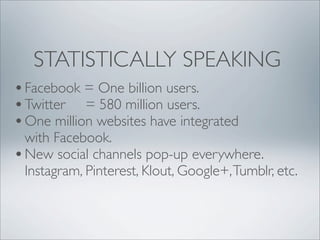 STATISTICALLY SPEAKING
• Facebook = One billion users.
• Twitter = 580 million users.
• One million websites have integrated
  with Facebook.
• New social channels pop-up everywhere.
  Instagram, Pinterest, Klout, Google+, Tumblr, etc.
 