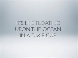 IT’S LIKE FLOATING
UPON THE OCEAN
  IN A DIXIE CUP.
 