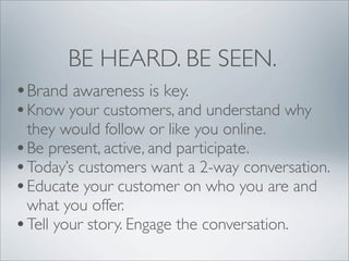 BE HEARD. BE SEEN.
•Brand awareness is key.
• Know your customers, and understand why
  they would follow or like you online.
• Be present, active, and participate.
• Today’s customers want a 2-way conversation.
• Educate your customer on who you are and
  what you offer.
• Tell your story. Engage the conversation.
 