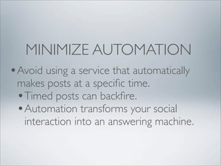 MINIMIZE AUTOMATION
•Avoid using a service that automatically
 makes posts at a speciﬁc time.
 •Timed posts can backﬁre.
 •Automation transforms your social
  interaction into an answering machine.
 