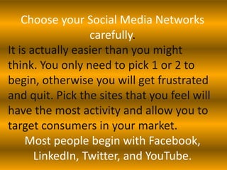 Choose your Social Media Networks
                  carefully.
It is actually easier than you might
think. You only need to pick 1 or 2 to
begin, otherwise you will get frustrated
and quit. Pick the sites that you feel will
have the most activity and allow you to
target consumers in your market.
     Most people begin with Facebook,
       LinkedIn, Twitter, and YouTube.
 