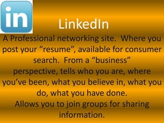 LinkedIn
A Professional networking site. Where you
post your “resume”, available for consumer
        search. From a “business”
   perspective, tells who you are, where
you’ve been, what you believe in, what you
         do, what you have done.
   Allows you to join groups for sharing
               information.
 