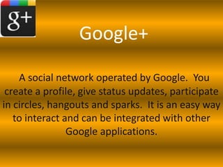 Google+

    A social network operated by Google. You
 create a profile, give status updates, participate
in circles, hangouts and sparks. It is an easy way
   to interact and can be integrated with other
                Google applications.
 