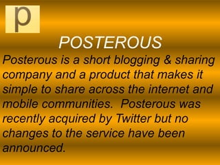 POSTEROUS
Posterous is a short blogging & sharing
company and a product that makes it
simple to share across the internet and
mobile communities. Posterous was
recently acquired by Twitter but no
changes to the service have been
announced.
 
