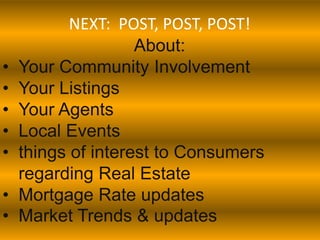 NEXT: POST, POST, POST!
                    About:
•   Your Community Involvement
•   Your Listings
•   Your Agents
•   Local Events
•   things of interest to Consumers
    regarding Real Estate
•   Mortgage Rate updates
•   Market Trends & updates
 