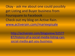 Okay - ask me about one could possibly
get Listing and Buyer business from
Foursquare to Facebook
Check out my blog on Active Rain.
www.activerain.com/marieepisale

   http://activerain.com/blogsview/32577
   87/history-of-a-social-media-listing-can-
   social-media-get-you-business-
 
