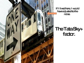 If I lived here, I would have adjusted to the noise.  The Tata Sky+ factor. 