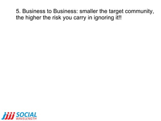 5. Business to Business: smaller the target community,  the higher the risk you carry in ignoring it!! 