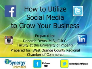 @DeborahDerasf Follow
ME!
How to Utilize
Social Media
to Grow Your Business
Prepared by:
Deborah Deras, M.S., C.R.C.
Faculty at the University of Phoenix
Prepared for: West Orange County Regional
Chamber of Commerce
 