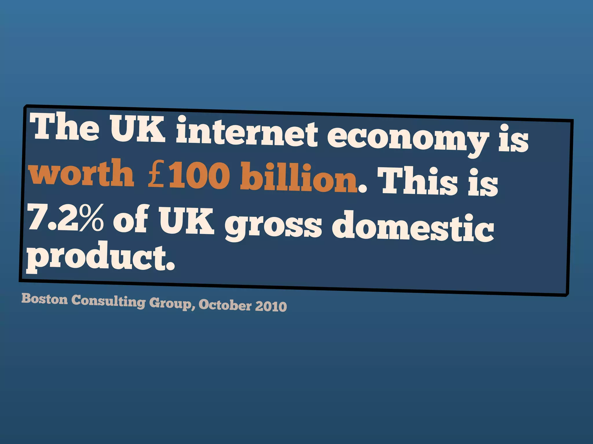The UK internet economy is
worth £100 billion. This is
7.2% of UK gross domestic
product.
Boston Consulting Group, October 2010 
 