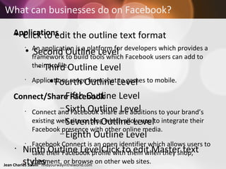 What can businesses do on Facebook? Applications An application is a platform for developers which provides a framework to build tools which Facebook users can add to their profile.  Applications range from chat to games to mobile.  Connect/Share Facebook  Connect and Facebook Share are additions to your brand’s existing web site or blog which allow you to integrate their Facebook presence with other online media.  Facebook Connect is an open identifier which allows users to take their Facebook profile with them when they shop, comment, or browse on other web sites.  