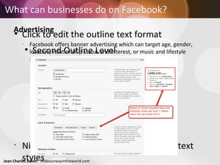 What can businesses do on Facebook?   Advertising   Facebook offers banner advertising which can target age, gender, location, relationship status and interest, or music and lifestyle interests. 