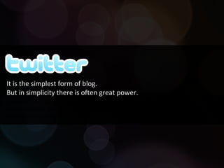 Twitter is a microblogging service that enables its users to send and read messages known as tweets. Tweets are text-based posts of up to 140 characters and delivered to the author's subscribers who are known as followers. It is the simplest form of blog.  But in simplicity there is often great power. 
