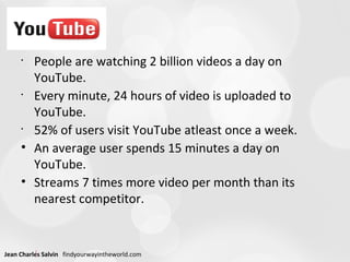 People are watching 2 billion videos a day on YouTube.  Every minute, 24 hours of video is uploaded to YouTube.  52% of users visit YouTube atleast once a week. An average user spends 15 minutes a day on YouTube. Streams 7 times more video per month than its nearest competitor. 
