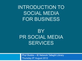 INTRODUCTION TO
  SOCIAL MEDIA
  FOR BUSINESS

      BY
PR SOCIAL MEDIA
   SERVICES

 Phyl Stubbs – IE Network Tallaght Library
 Thursday 9th August 2012
 