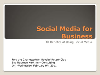 Social Media for Business 10 Benefits of Using Social Media For: the Charlottetown Royalty Rotary Club By: Maureen Kerr, Kerr Consulting On: Wednesday, February 9th, 2011 