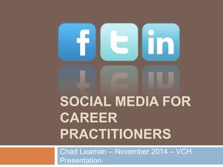 SOCIAL MEDIA FOR 
CAREER 
PRACTITIONERS 
Chad Leaman – November 2014 – VCH 
Presentation 
 