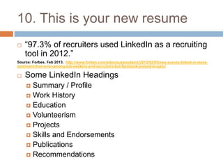 10. This is your new resume 
 “97.3% of recruiters used LinkedIn as a recruiting 
tool in 2012.” 
Source: Forbes. Feb 2013. http://www.forbes.com/sites/susanadams/2013/02/05/new-survey-linked-in-more-dominant- 
than-ever-among-job-seekers-and-recruiters-but-facebook-poised-to-gain/ 
 Some LinkedIn Headings 
 Summary / Profile 
 Work History 
 Education 
 Volunteerism 
 Projects 
 Skills and Endorsements 
 Publications 
 Recommendations 
 