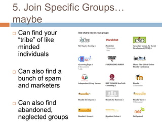 5. Join Specific Groups… 
maybe 
 Can find your 
“tribe” of like 
minded 
individuals 
 Can also find a 
bunch of spam 
and marketers 
 Can also find 
abandoned, 
neglected groups 
 