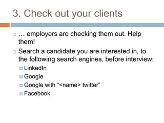 3. Check out your clients 
 … employers are checking them out. Help 
them! 
 Search a candidate you are interested in, to 
the following search engines, before interview: 
 LinkedIn 
 Google 
 Google with “<name> twitter” 
 Facebook 
 