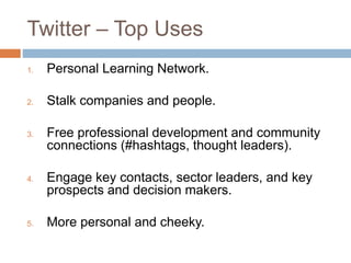 Twitter – Top Uses 
1. Personal Learning Network. 
2. Stalk companies and people. 
3. Free professional development and community 
connections (#hashtags, thought leaders). 
4. Engage key contacts, sector leaders, and key 
prospects and decision makers. 
5. More personal and cheeky. 
 
