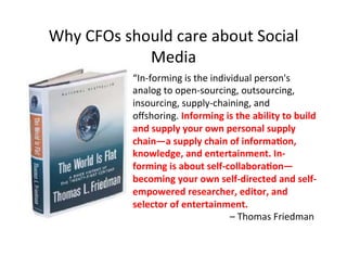 Why'CFOs'should'care'about'Social'
Media'
“In_forming'is'the'individual'person's'
analog'to'open_sourcing,'outsourcing,'
insourcing,'supply_chaining,'and'
oﬀshoring.'Informing)is)the)ability)to)build)
and)supply)your)own)personal)supply)
chain—a)supply)chain)of)informa8on,)
knowledge,)and)entertainment.)In<
forming)is)about)self<collabora8on—
becoming)your)own)self<directed)and)self<
empowered)researcher,)editor,)and)
selector)of)entertainment.)
' ' ' ' ' ''–'Thomas'Friedman'
 