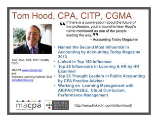 Tom Hood, CPA, CITP, CGMA!
Tom Hood, CPA, CITP, CGMA
CEO
MACPA www.macpa.org
and
Business Learning Institute (BLI)
www.blionline.org!
http://www.linkedin.com/in/tomhood/!
If there is a conversation about the future of
the profession, you're bound to hear Hood's
name mentioned as one of the people
leading the way.
– Accounting Today Magazine!
•  Named the Second Most Influential in
Accounting by Accounting Today Magazine
2013
•  Linked-In Top 150 Influencer
•  Top 25 Influencers in Learning & HR by HR
Examiner
•  Top 25 Thought Leaders in Public Accounting
by CPA Practice Adviser
•  Working on Learning Management with
AICPA/CPA2Biz, Cloud Curriculum,
Performance Management !
 