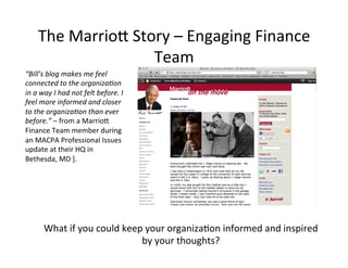 “Bill’s'blog'makes'me'feel'
connected'to'the'organiza7on'
in'a'way'I'had'not'felt'before.'I'
feel'more'informed'and'closer'
to'the'organiza7on'than'ever'
before.”'–'from'a'MarrioK'
Finance'Team'member'during'
an'MACPA'Professional'Issues'
update'at'their'HQ'in'
Bethesda,'MD'].'
What'if'you'could'keep'your'organiza@on'informed'and'inspired'
by'your'thoughts?'
The'MarrioK'Story'–'Engaging'Finance'
Team'
 