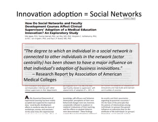 Innova@on'adop@on'='Social'Networks'
'
“The'degree'to'which'an'individual'in'a'social'network'is'
connected'to'other'individuals'in'the'network'(actor'
centrality)'has'been'shown'to'have'a'major'inﬂuence'on'
that'individual’s'adop7on'of'business'innova7ons.”'
''''''''–'Research'Report'by'Associa@on'of'American'
Medical'Colleges'
 