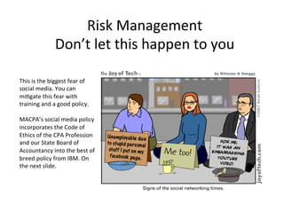 Risk'Management'
Don’t'let'this'happen'to'you'
This'is'the'biggest'fear'of'
social'media.'You'can'
mi@gate'this'fear'with'
training'and'a'good'policy.''
'
MACPA’s'social'media'policy'
incorporates'the'Code'of'
Ethics'of'the'CPA'Profession'
and'our'State'Board'of'
Accountancy'into'the'best'of'
breed'policy'from'IBM.'On'
the'next'slide.'
 