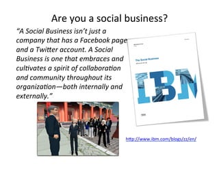Are'you'a'social'business?'
“A'Social'Business'isn’t'just'a'
company'that'has'a'Facebook'page'
and'a'TwiPer'account.'A'Social'
Business'is'one'that'embraces'and'
cul7vates'a'spirit'of'collabora7on'
and'community'throughout'its'
organiza7on—both'internally'and'
externally.”'
hKp://www.ibm.com/blogs/zz/en/'
'
 