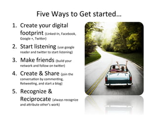 Five'Ways'to'Get'started…'
1.  Create'your'digital'
footprint'(Linked_In,'Facebook,'
Google'+,'TwiKer)'
2.  Start'listening'(use'google'
reader'and'twiKer'to'start'listening)'
3.  Make'friends'(build'your'
network'and'follow'on'twiKer)'
4.  Create'&'Share'(join'the'
conversa@on'by'commen@ng,'
Retwee@ng,'and'start'a'blog)'
5.  Recognize'&'
Reciprocate'(always'recognize'
and'aKribute'other’s'work)'
 