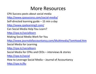More'Resources'
CPA'Success'posts'about'social'media'
hKp://www.cpasuccess.com/social_media/'
Self_directed'learning'guide'–'15'min'a'day'
hKp://www.cpalearning2.com/'
Can'Social'Media'Help'You'Learn?'
hKp://cpa.tc/sociallearn'
Making'Social'Media'Work'for'You'
hKp://www.journalofaccountancy.com/Mul@media/TomHood.htm'
Social'Media'for'Learning'
hKp://cpa.tc/sociallearn'
Social'Media'for'CPAs'and'CEOs'–'interviews'&'stories'
hKp://cpa.tc/social'
How'to'Leverage'Social'Media'–'Journal'of'Accountancy'
hKp://cpa.tc/8u'
'
 