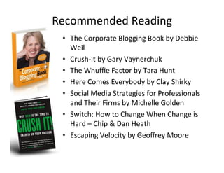 Recommended'Reading'
•  The'Corporate'Blogging'Book'by'Debbie'
Weil'
•  Crush_It'by'Gary'Vaynerchuk'
•  The'Whuﬃe'Factor'by'Tara'Hunt'
•  Here'Comes'Everybody'by'Clay'Shirky'
•  Social'Media'Strategies'for'Professionals'
and'Their'Firms'by'Michelle'Golden'
•  Switch:'How'to'Change'When'Change'is'
Hard'–'Chip'&'Dan'Heath'
•  Escaping'Velocity'by'Geoﬀrey'Moore'
 
