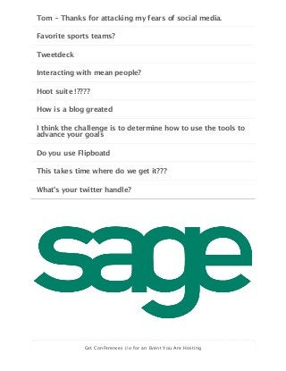 Tom - Thanks for attacking my fears of social media.
Favorite sports teams?
Tweetdeck
Interacting with mean people?
Hoot suite !????
How is a blog greated
I think the challenge is to determine how to use the tools to
advance your goals
Do you use Flipboatd
This takes time where do we get it???
What's your twitter handle?
Get Conferences i/o for an Event You Are Hosting
 