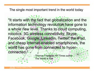 American Institute of CPAs
"It starts with the fact that globalization and the
information technology revolution have gone to
a whole new level. Thanks to cloud computing,
robotics, 3G wireless connectivity, Skype,
Facebook, Google, LinkedIn, Twitter, the iPad,
and cheap Internet-enabled smartphones, the
world has gone from connected to hyper-
connected.”
- Thomas Friedman NY Times author
The World is Flat
The single most important trend in the world today
 