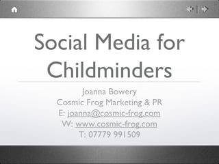 Social Media for 
Childminders 
Joanna Bowery 
Cosmic Frog Marketing & PR 
E: joanna@cosmic-frog.com 
W: www.cosmic-frog.com 
T: 07779 991509 
 
